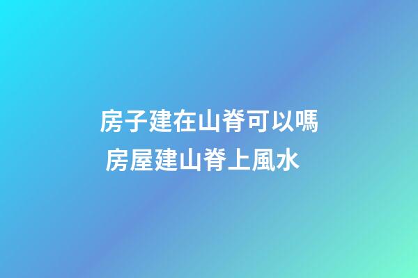 房子建在山脊可以嗎 房屋建山脊上風水